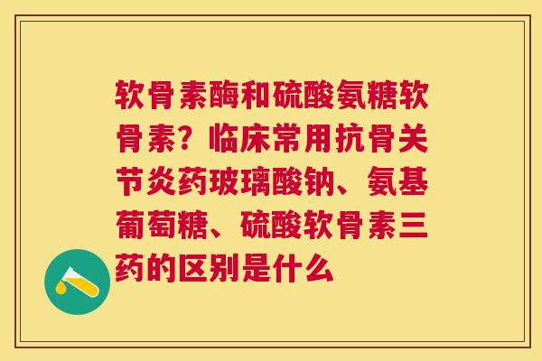 软骨素酶和硫酸氨糖软骨素?临床常用抗骨关节炎药玻璃酸钠、氨基葡萄糖、硫酸软骨素三药的区别是什么