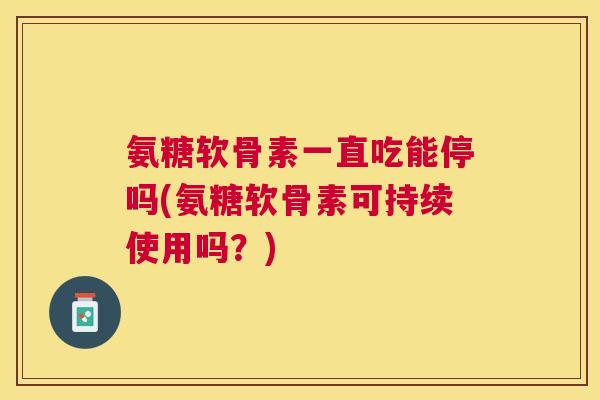 氨糖软骨素一直吃能停吗(氨糖软骨素可持续使用吗？)