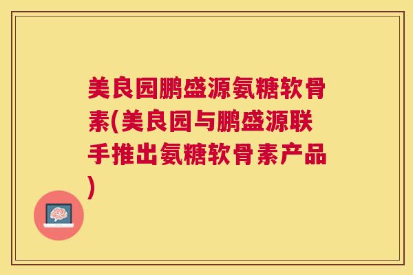 美良园鹏盛源氨糖软骨素(美良园与鹏盛源联手推出氨糖软骨素产品)