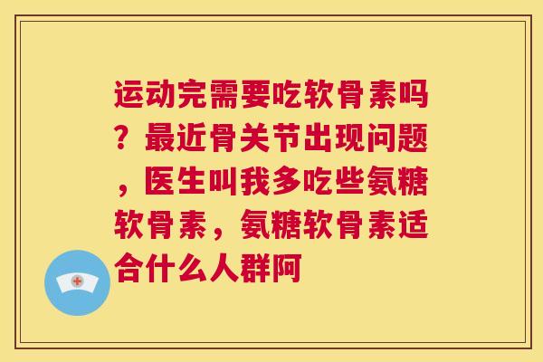 运动完需要吃软骨素吗?最近骨关节出现问题,医生叫我多吃些氨糖软骨素,氨糖软骨素适合什么人群阿