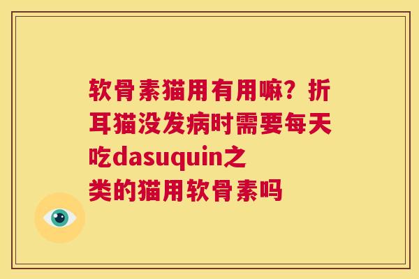 软骨素猫用有用嘛?折耳猫没发病时需要每天吃dasuquin之类的猫用软骨素吗