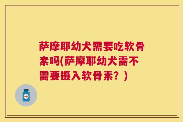 萨摩耶幼犬需要吃软骨素吗(萨摩耶幼犬需不需要摄入软骨素?)
