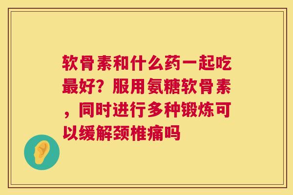 软骨素和什么药一起吃好?服用氨糖软骨素,同时进行多种锻炼可以缓解颈椎痛吗 软骨素和什么药一起吃好?服用氨糖软骨素,同时进行多种锻炼可以缓解颈椎痛吗