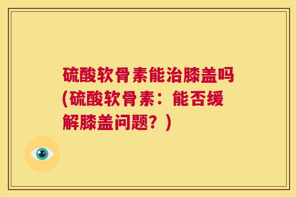 硫酸软骨素能膝盖吗(硫酸软骨素:能否缓解膝盖问题?) 硫酸软骨素能膝盖吗(硫酸软骨素:能否缓解膝盖问题?)
