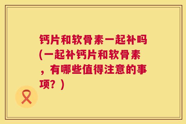 钙片和软骨素一起补吗(一起补钙片和软骨素,有哪些值得注意的事项?)