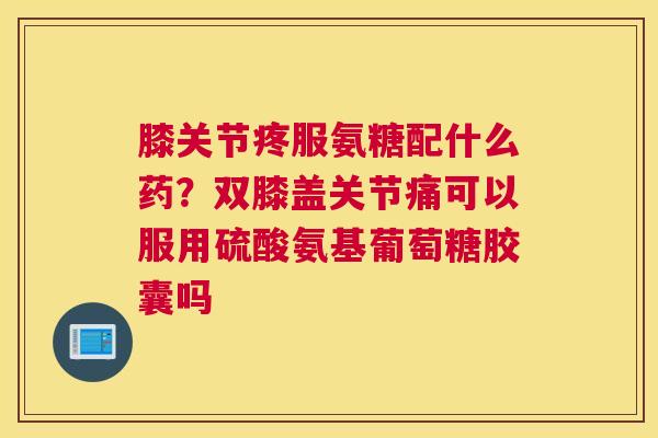 膝关节疼服氨糖配什么药?双膝盖关节痛可以服用硫酸氨基葡萄糖胶囊吗