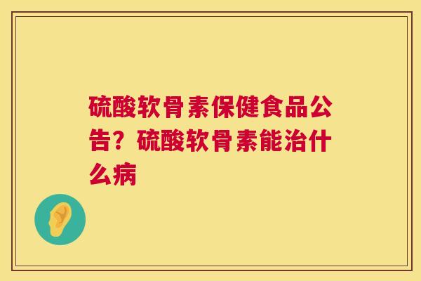 硫酸软骨素保健食品公告？硫酸软骨素能治什么病
