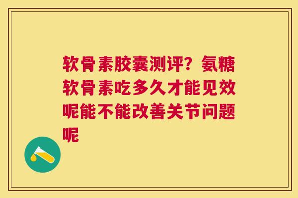 软骨素胶囊测评?氨糖软骨素吃多久才能见效呢能不能改善关节问题呢