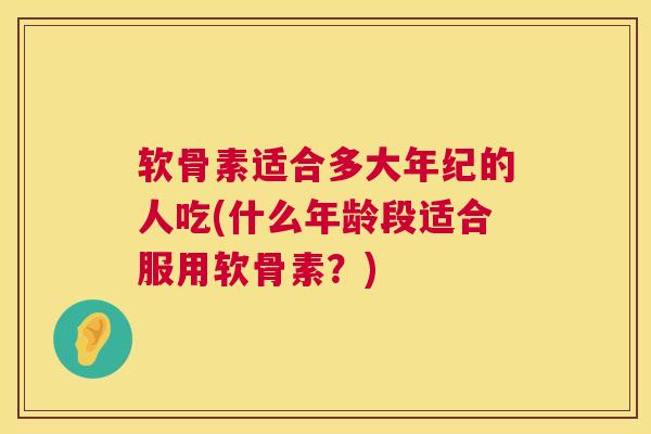 软骨素适合多大年纪的人吃(什么年龄段适合服用软骨素?)