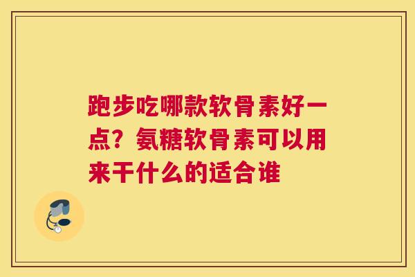 跑步吃哪款软骨素好一点?氨糖软骨素可以用来干什么的适合谁