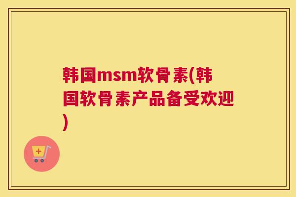 韩国msm软骨素(韩国软骨素产品备受欢迎)