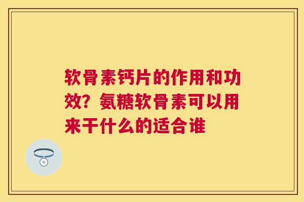 软骨素钙片的作用和功效?氨糖软骨素可以用来干什么的适合谁