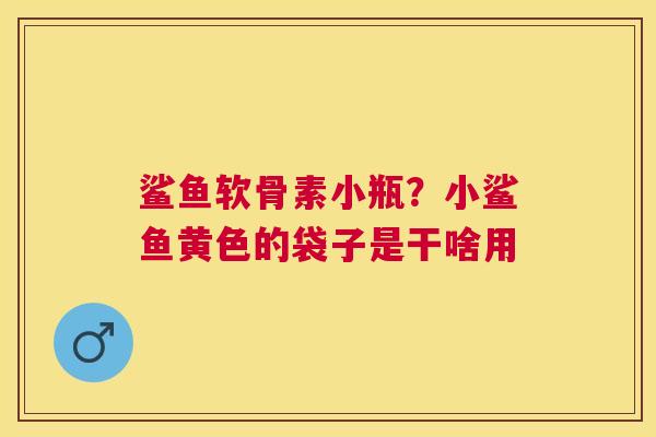 鲨鱼软骨素小瓶?小鲨鱼黄色的袋子是干啥用 鲨鱼软骨素小瓶?小鲨鱼黄色的袋子是干啥用
