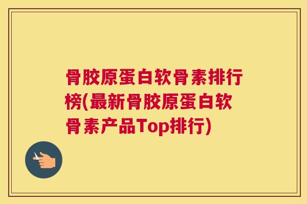 骨胶原蛋白软骨素排行榜(最新骨胶原蛋白软骨素产品Top排行)