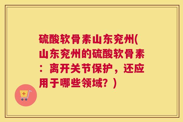 硫酸软骨素山东兖州(山东兖州的硫酸软骨素：离开关节保护，还应用于哪些领域？)