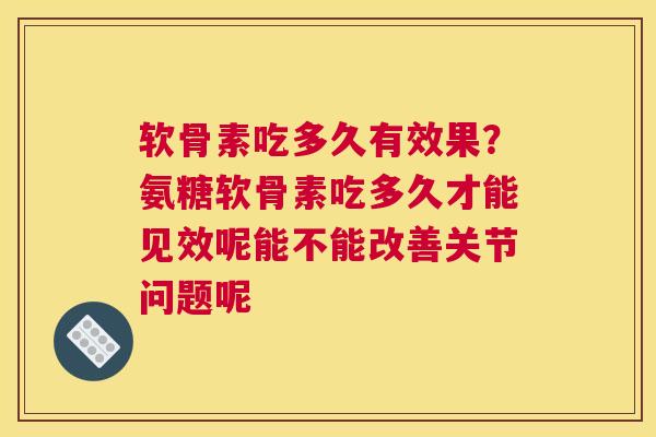 软骨素吃多久有效果？氨糖软骨素吃多久才能见效呢能不能改善关节问题呢