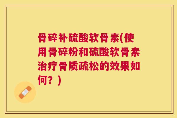 骨碎补硫酸软骨素(使用骨碎粉和硫酸软骨素治疗骨质疏松的效果如何?)