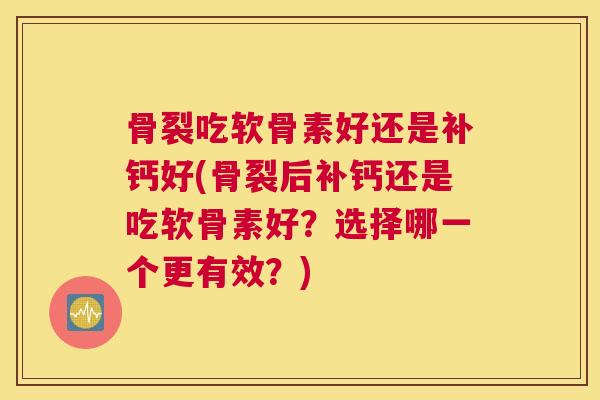 骨裂吃软骨素好还是补钙好(骨裂后补钙还是吃软骨素好?选择哪一个更有效?)