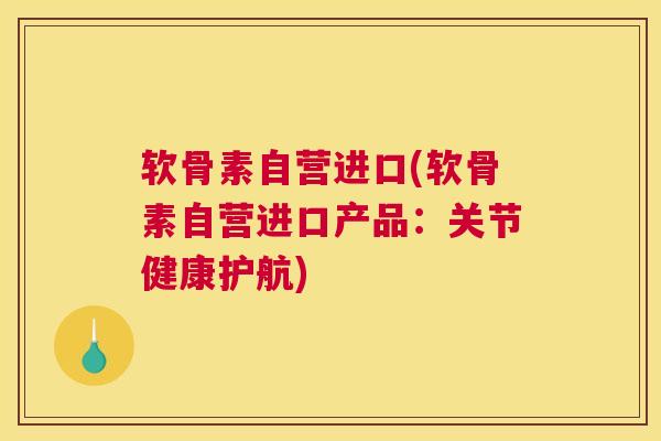 软骨素自营进口(软骨素自营进口产品:关节健康护航)