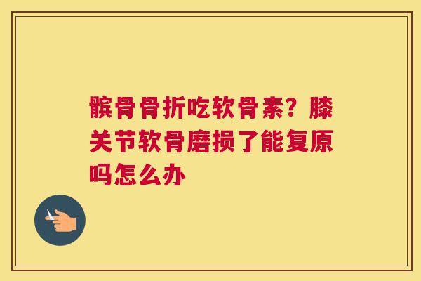 髌骨吃软骨素?膝关节软骨磨损了能复原吗怎么办 髌骨吃软骨素?膝关节软骨磨损了能复原吗怎么办