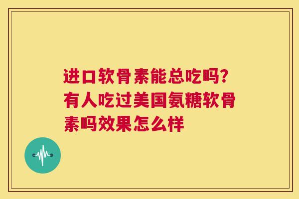 进口软骨素能总吃吗?有人吃过美国氨糖软骨素吗效果怎么样 进口软骨素能总吃吗?有人吃过美国氨糖软骨素吗效果怎么样
