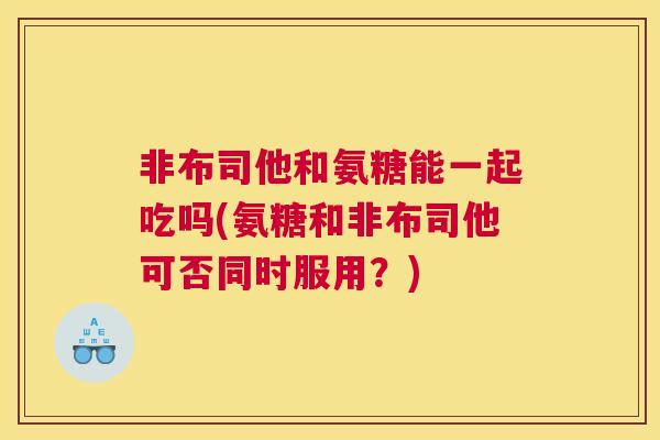 非布司他和氨糖能一起吃吗(氨糖和非布司他可否同时服用?)