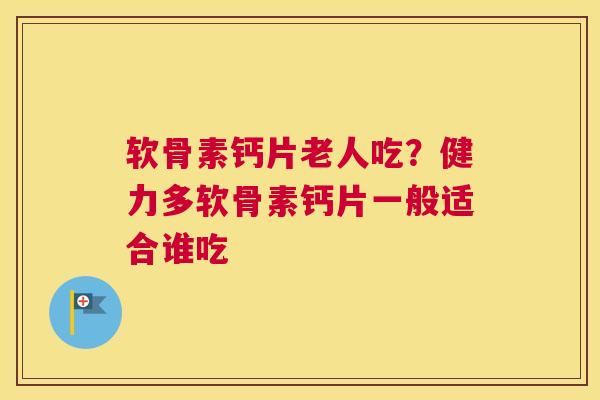 软骨素钙片老人吃?健力多软骨素钙片一般适合谁吃
