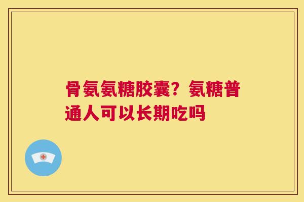 骨氨氨糖胶囊?氨糖普通人可以长期吃吗