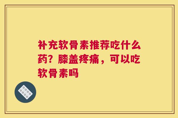 补充软骨素推荐吃什么药?膝盖疼痛,可以吃软骨素吗