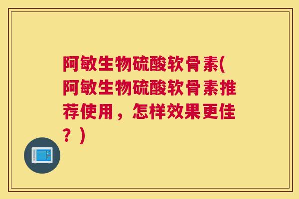 阿敏生物硫酸软骨素(阿敏生物硫酸软骨素推荐使用,怎样效果更佳?)