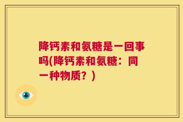 降钙素和氨糖是一回事吗(降钙素和氨糖:同一种物质?) 降钙素和氨糖是一回事吗(降钙素和氨糖:同一种物质?)