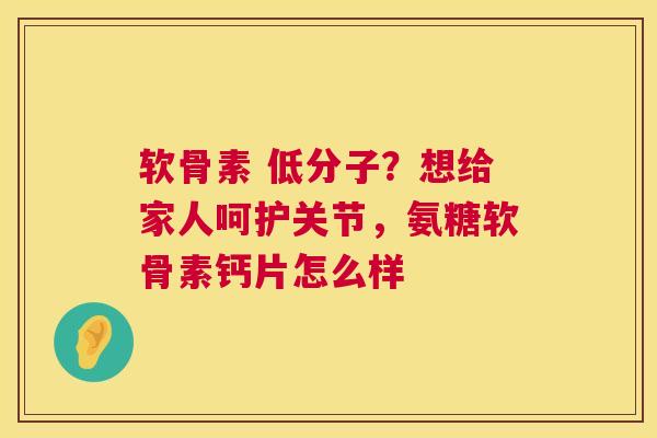 软骨素 低分子?想给家人呵护关节,氨糖软骨素钙片怎么样
