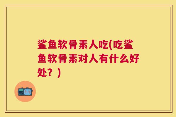鲨鱼软骨素人吃(吃鲨鱼软骨素对人有什么好处？)