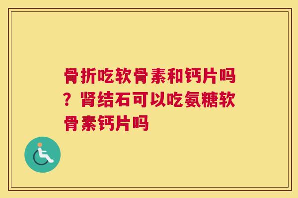骨折吃软骨素和钙片吗?肾结石可以吃氨糖软骨素钙片吗