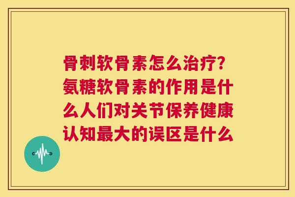 骨刺软骨素怎么治疗？氨糖软骨素的作用是什么人们对关节保养健康认知最大的误区是什么