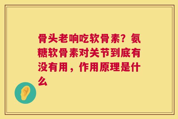 骨头老响吃软骨素?氨糖软骨素对关节到底有没有用,作用原理是什么 骨头老响吃软骨素?氨糖软骨素对关节到底有没有用,作用原理是什么