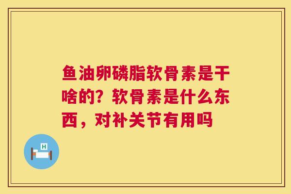 鱼油卵磷脂软骨素是干啥的?软骨素是什么东西,对补关节有用吗