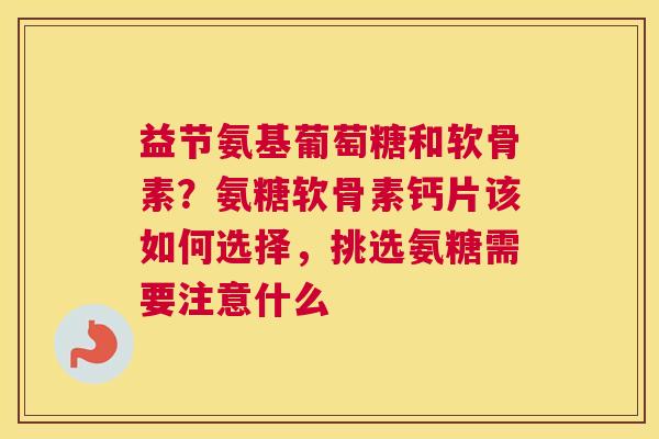 益节氨基葡萄糖和软骨素?氨糖软骨素钙片该如何选择,挑选氨糖需要注意什么