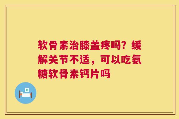 软骨素治膝盖疼吗?缓解关节不适,可以吃氨糖软骨素钙片吗