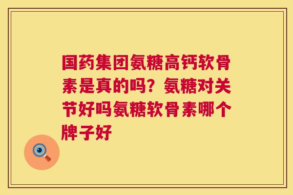国药集团氨糖高钙软骨素是真的吗?氨糖对关节好吗氨糖软骨素哪个牌子好