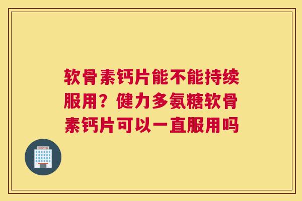 软骨素钙片能不能持续服用?健力多氨糖软骨素钙片可以一直服用吗