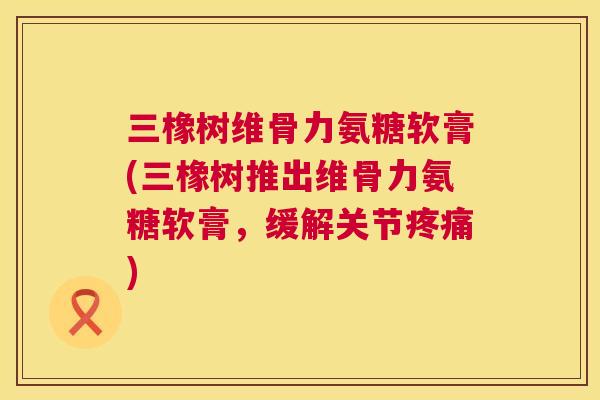三橡树维骨力氨糖软膏(三橡树推出维骨力氨糖软膏,缓解关节疼痛)