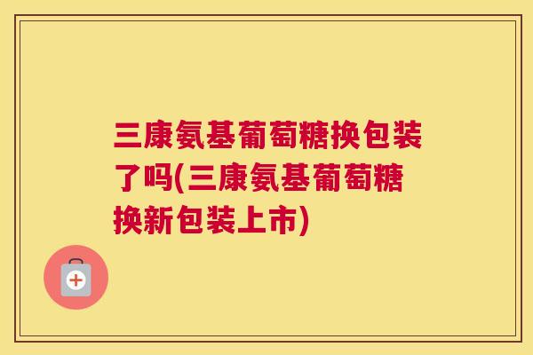 三康氨基葡萄糖换包装了吗(三康氨基葡萄糖换新包装上市)