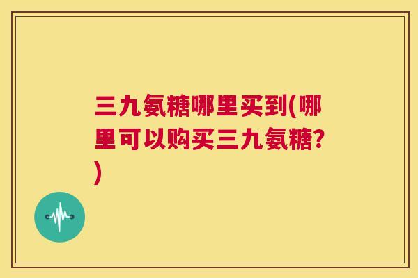 三九氨糖哪里买到(哪里可以购买三九氨糖？)
