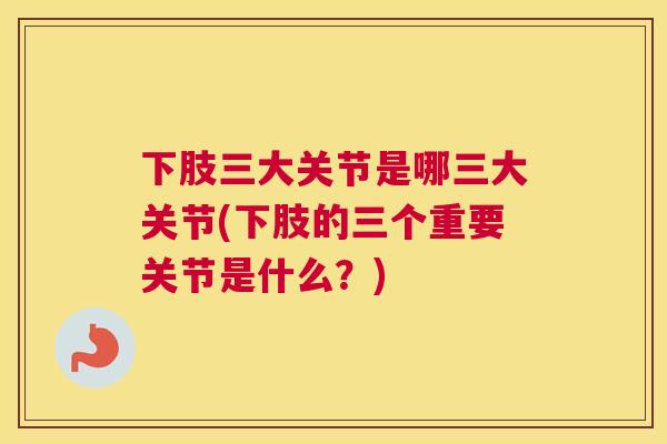 下肢三大关节是哪三大关节(下肢的三个重要关节是什么?)