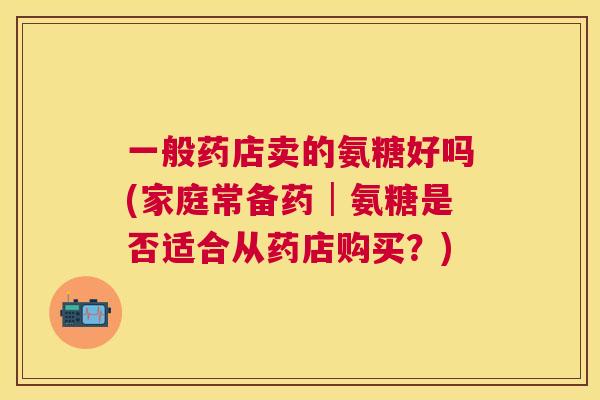 一般药店卖的氨糖好吗(家庭常备药│氨糖是否适合从药店购买?) 一般药店卖的氨糖好吗(家庭常备药│氨糖是否适合从药店购买?)