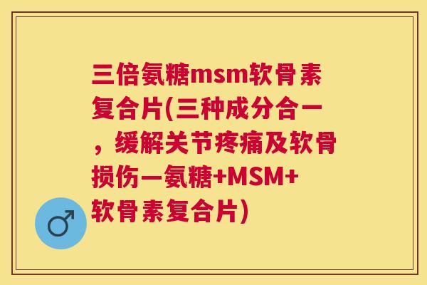 三倍氨糖msm软骨素复合片(三种成分合一,缓解关节疼痛及软骨损伤—氨糖+MSM+软骨素复合片)