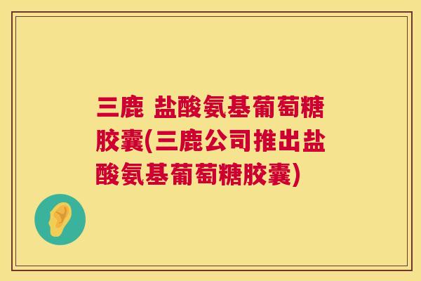 三鹿 盐酸氨基葡萄糖胶囊(三鹿公司推出盐酸氨基葡萄糖胶囊)