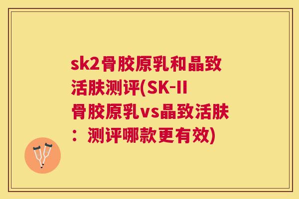 sk2骨胶原乳和晶致活肤测评(SK-II骨胶原乳vs晶致活肤:测评哪款更有效)