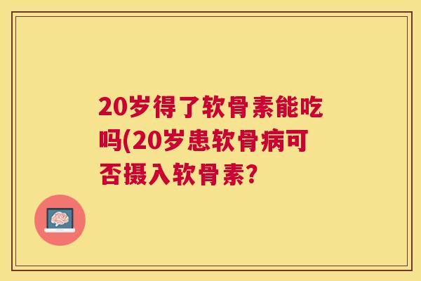 20岁得了软骨素能吃吗(20岁患软骨可否摄入软骨素? 20岁得了软骨素能吃吗(20岁患软骨可否摄入软骨素?
